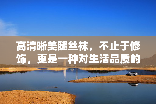 高清晰美腿丝袜,不止于修饰,更是一种对生活品质的精致诠释,高清晰美腿丝袜,不止于修饰,更是一种对生活品质的精致诠释 高清晰美腿丝袜,不止于修饰,更是一种对生活品质的精致诠释,高清晰美腿丝袜,不止于修饰,更是一种对生活品质的精致诠释
