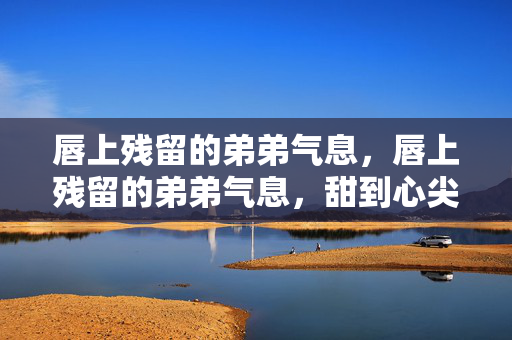 唇上残留的弟弟气息,唇上残留的弟弟气息,甜到心尖的暧昧气息 唇上残留的弟弟气息,唇上残留的弟弟气息,甜到心尖的暧昧气息