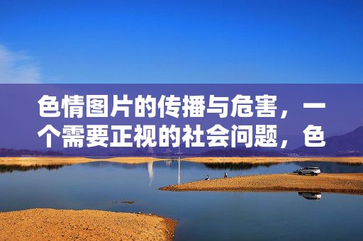 色情图片的传播与危害,一个需要正视的社会问题,色情图片的传播与危害,一个需要正视的社会问题 色情图片的传播与危害,一个需要正视的社会问题,色情图片的传播与危害,一个需要正视的社会问题