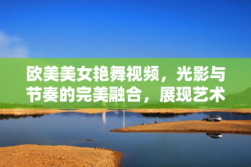 欧美美女艳舞视频,光影与节奏的完美融合,展现艺术与魅力的极致魅力,欧美美女艳舞,光影与节奏的完美融合,艺术与魅力的极致展现 欧美美女艳舞视频,光影与节奏的完美融合,展现艺术与魅力的极致魅力,欧美美女艳舞,光影与节奏的完美融合,艺术与魅力的极致展现