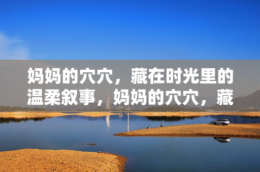妈妈的穴穴,藏在时光里的温柔叙事,妈妈的穴穴,藏在时光里的温柔叙事 妈妈的穴穴,藏在时光里的温柔叙事,妈妈的穴穴,藏在时光里的温柔叙事
