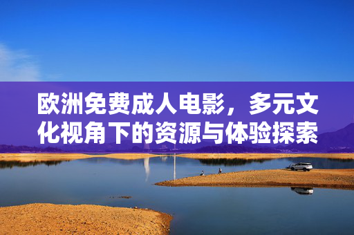 欧洲免费成人电影,多元文化视角下的资源与体验探索,欧洲免费成人电影,多元文化视角下的资源与体验探索 欧洲免费成人电影,多元文化视角下的资源与体验探索,欧洲免费成人电影,多元文化视角下的资源与体验探索