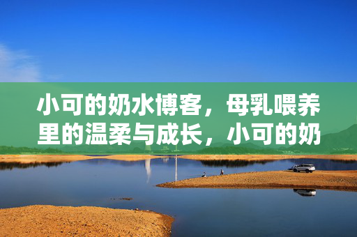 小可的奶水博客,母乳喂养里的温柔与成长,小可的奶水博客,母乳喂养里的温柔与成长 小可的奶水博客,母乳喂养里的温柔与成长,小可的奶水博客,母乳喂养里的温柔与成长