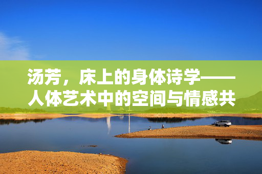 汤芳,床上的身体诗学——人体艺术中的空间与情感共鸣,汤芳,床上的身体诗学——人体艺术中的空间与情感共鸣 汤芳,床上的身体诗学——人体艺术中的空间与情感共鸣,汤芳,床上的身体诗学——人体艺术中的空间与情感共鸣