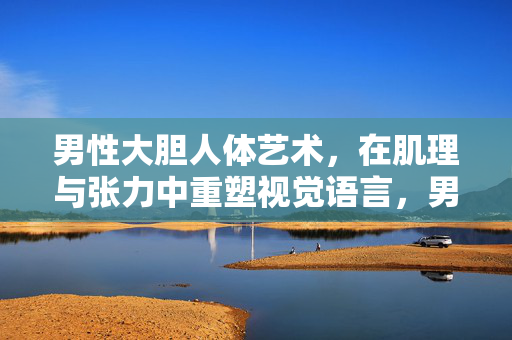 男性大胆人体艺术，在肌理与张力中重塑视觉语言，男性大胆人体艺术，在肌理与张力中重塑视觉语言