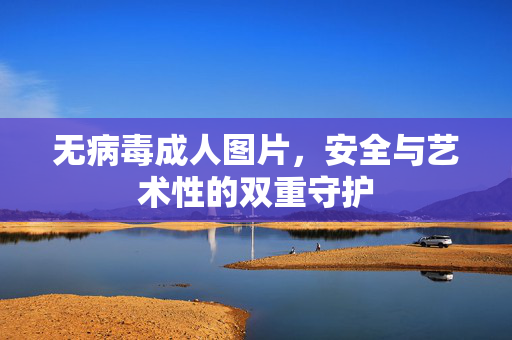 无病毒成人图片,安全与艺术性的双重守护 无病毒成人图片,安全与艺术性的双重守护