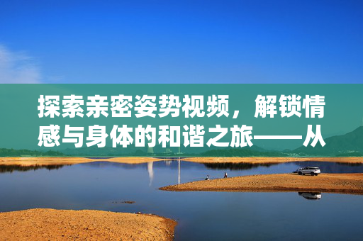探索亲密姿势视频,解锁情感与身体的和谐之旅——从学习到实践,提升亲密关系的艺术,探索亲密姿势视频,解锁情感与身体的和谐之旅,从学习到实践提升亲密关系艺术 探索亲密姿势视频,解锁情感与身体的和谐之旅——从学习到实践,提升亲密关系的艺术,探索亲密姿势视频,解锁情感与身体的和谐之旅,从学习到实践提升亲密关系艺术