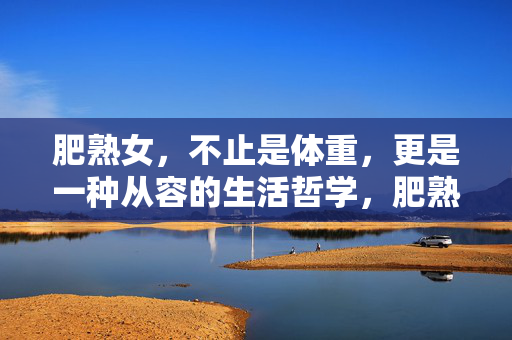 肥熟女,不止是体重,更是一种从容的生活哲学,肥熟女,不止是体重,更是一种从容的生活哲学 肥熟女,不止是体重,更是一种从容的生活哲学,肥熟女,不止是体重,更是一种从容的生活哲学