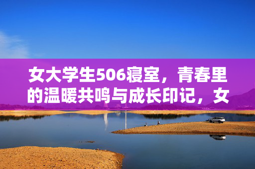 女大学生506寝室,青春里的温暖共鸣与成长印记,女大学生506寝室,青春里的温暖共鸣与成长印记 女大学生506寝室,青春里的温暖共鸣与成长印记,女大学生506寝室,青春里的温暖共鸣与成长印记