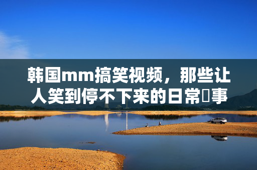 韩国mm搞笑视频,那些让人笑到停不下来的日常囧事,看完直呼太真实了!韩国mm搞笑视频,那些让人笑到停不下来的日常囧事,看完直呼太真实了! 韩国mm搞笑视频,那些让人笑到停不下来的日常囧事,看完直呼太真实了!韩国mm搞笑视频,那些让人笑到停不下来的日常囧事,看完直呼太真实了!