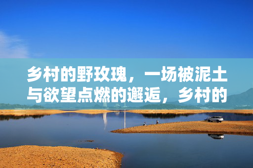 乡村的野玫瑰,一场被泥土与欲望点燃的邂逅,乡村的野玫瑰,一场被泥土与欲望点燃的邂逅 乡村的野玫瑰,一场被泥土与欲望点燃的邂逅,乡村的野玫瑰,一场被泥土与欲望点燃的邂逅