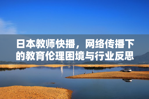 日本教师快播,网络传播下的教育伦理困境与行业反思,日本教师快播,网络传播下的教育伦理困境与行业反思 日本教师快播,网络传播下的教育伦理困境与行业反思,日本教师快播,网络传播下的教育伦理困境与行业反思