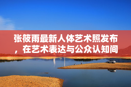 张筱雨最新人体艺术照发布,在艺术表达与公众认知间探寻美的边界,张筱雨最新人体艺术照发布,在艺术表达与公众认知间探寻美的边界 张筱雨最新人体艺术照发布,在艺术表达与公众认知间探寻美的边界,张筱雨最新人体艺术照发布,在艺术表达与公众认知间探寻美的边界