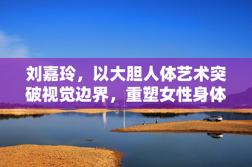 刘嘉玲,以大胆人体艺术突破视觉边界,重塑女性身体叙事,刘嘉玲,以大胆人体艺术突破视觉边界,重塑女性身体叙事 刘嘉玲,以大胆人体艺术突破视觉边界,重塑女性身体叙事,刘嘉玲,以大胆人体艺术突破视觉边界,重塑女性身体叙事