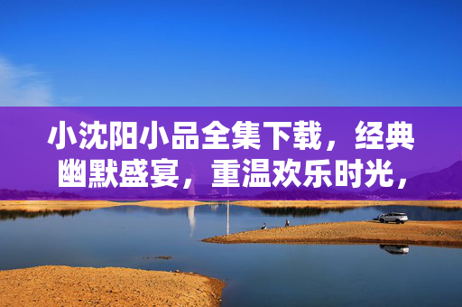 小沈阳小品全集下载,经典幽默盛宴,重温欢乐时光,小沈阳小品全集下载,经典幽默盛宴,重温欢乐时光 小沈阳小品全集下载,经典幽默盛宴,重温欢乐时光,小沈阳小品全集下载,经典幽默盛宴,重温欢乐时光
