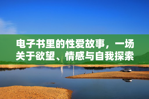 电子书里的性爱故事,一场关于欲望、情感与自我探索的数字旅程,电子书里的性爱故事,一场关于欲望、情感与自我探索的数字旅程 电子书里的性爱故事,一场关于欲望、情感与自我探索的数字旅程,电子书里的性爱故事,一场关于欲望、情感与自我探索的数字旅程