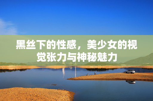 黑丝下的性感,美少女的视觉张力与神秘魅力 黑丝下的性感,美少女的视觉张力与神秘魅力