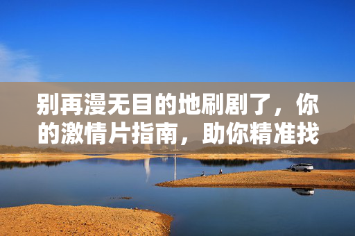 别再漫无目的地刷剧了,你的激情片指南,助你精准找到心跳加速的观影体验,别再漫无目的地刷剧了,你的激情片指南,助你精准找到心跳加速的观影体验 别再漫无目的地刷剧了,你的激情片指南,助你精准找到心跳加速的观影体验,别再漫无目的地刷剧了,你的激情片指南,助你精准找到心跳加速的观影体验
