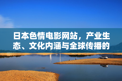 日本色情电影网站,产业生态、文化内涵与全球传播的复杂图景 日本色情电影网站,产业生态、文化内涵与全球传播的复杂图景