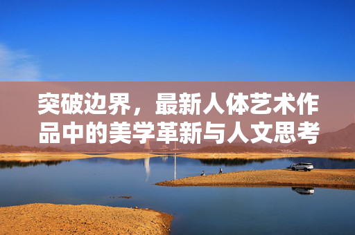 突破边界,最新人体艺术作品中的美学革新与人文思考,突破边界,最新人体艺术作品中的美学革新与人文思考 突破边界,最新人体艺术作品中的美学革新与人文思考,突破边界,最新人体艺术作品中的美学革新与人文思考
