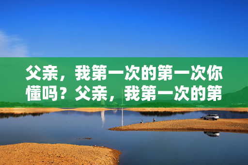 父亲,我第一次的第一次你懂吗?父亲,我第一次的第一次你懂吗? 父亲,我第一次的第一次你懂吗?父亲,我第一次的第一次你懂吗?