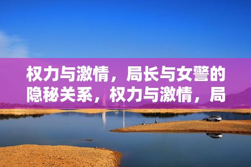权力与激情,局长与女警的隐秘关系,权力与激情,局长与女警的隐秘关系 权力与激情,局长与女警的隐秘关系,权力与激情,局长与女警的隐秘关系