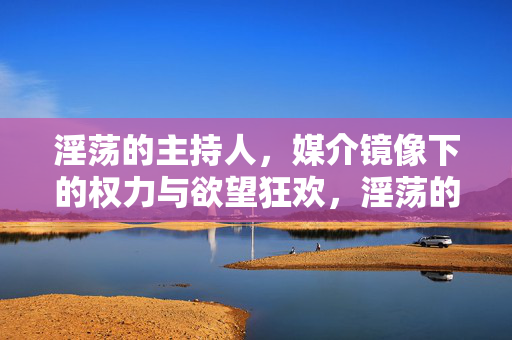 淫荡的主持人,媒介镜像下的权力与欲望狂欢,淫荡的主持人,媒介镜像下的权力与欲望狂欢 淫荡的主持人,媒介镜像下的权力与欲望狂欢,淫荡的主持人,媒介镜像下的权力与欲望狂欢