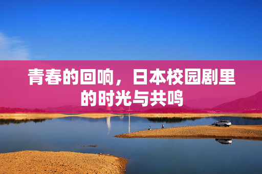 青春的回响,日本校园剧里的时光与共鸣 青春的回响,日本校园剧里的时光与共鸣