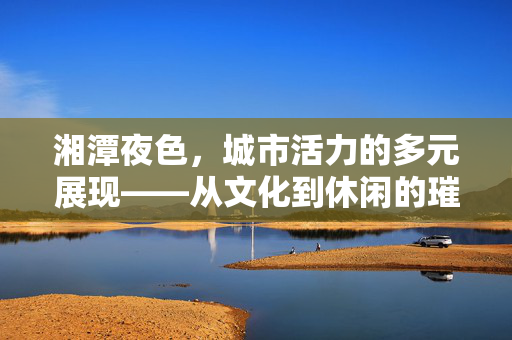 湘潭夜色,城市活力的多元展现——从文化到休闲的璀璨夜章,湘潭夜色,城市活力的多元展现——从文化到休闲的璀璨夜章 湘潭夜色,城市活力的多元展现——从文化到休闲的璀璨夜章,湘潭夜色,城市活力的多元展现——从文化到休闲的璀璨夜章