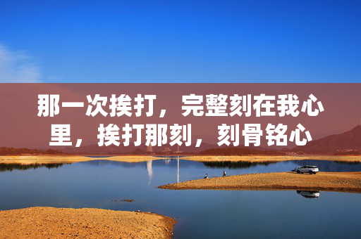 那一次挨打,完整刻在我心里,挨打那刻,刻骨铭心 那一次挨打,完整刻在我心里,挨打那刻,刻骨铭心