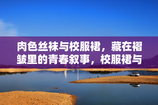 肉色丝袜与校服裙,藏在褶皱里的青春叙事,校服裙与肉色丝袜,褶皱里的青春叙事 肉色丝袜与校服裙,藏在褶皱里的青春叙事,校服裙与肉色丝袜,褶皱里的青春叙事