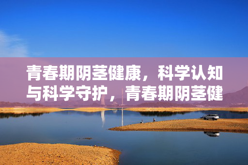 青春期阴茎健康,科学认知与科学守护,青春期阴茎健康,科学认知与科学守护 青春期阴茎健康,科学认知与科学守护,青春期阴茎健康,科学认知与科学守护