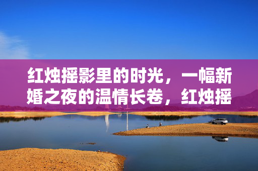 红烛摇影里的时光,一幅新婚之夜的温情长卷,红烛摇影,新婚之夜的温情时光长卷 红烛摇影里的时光,一幅新婚之夜的温情长卷,红烛摇影,新婚之夜的温情时光长卷