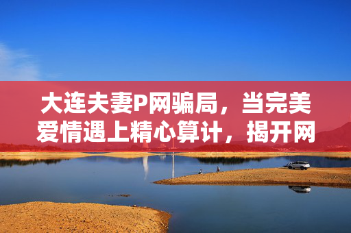 大连夫妻P网骗局,当完美爱情遇上精心算计,揭开网恋诈骗的伪装层,大连夫妻杀猪盘,当完美爱情遇上精心算计 大连夫妻P网骗局,当完美爱情遇上精心算计,揭开网恋诈骗的伪装层,大连夫妻杀猪盘,当完美爱情遇上精心算计