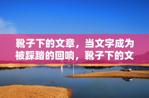 靴子下的文章,当文字成为被踩踏的回响,靴子下的文字回响 靴子下的文章,当文字成为被踩踏的回响,靴子下的文字回响