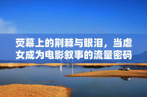 荧幕上的荆棘与眼泪，当虐女成为电影叙事的流量密码？荧幕荆棘泪，虐女叙事的流量密码？