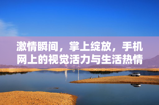 激情瞬间，掌上绽放，手机网上的视觉活力与生活热情，掌间视觉活力，激情绽放生活热情