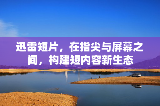 迅雷短片，在指尖与屏幕之间，构建短内容新生态