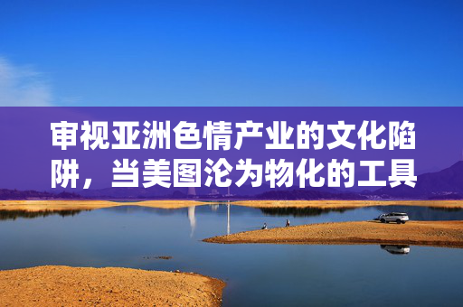 审视亚洲色情产业的文化陷阱，当美图沦为物化的工具，亚洲色情产业的文化陷阱，美图的物化工具之殇