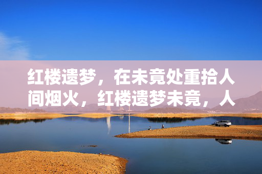 红楼遗梦，在未竟处重拾人间烟火，红楼遗梦未竟，人间烟火重拾