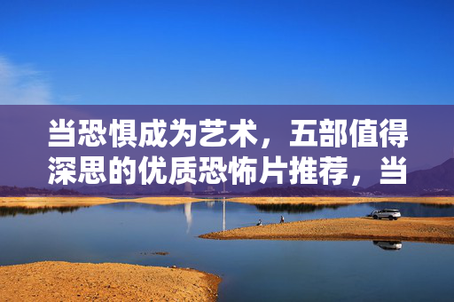 当恐惧成为艺术，五部值得深思的优质恐怖片推荐，当恐惧成为艺术，五部值得深思的优质恐怖片推荐