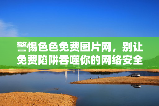 警惕色色免费图片网，别让免费陷阱吞噬你的网络安全与生活，警惕色色免费图片网，免费陷阱吞噬网络安全与生活