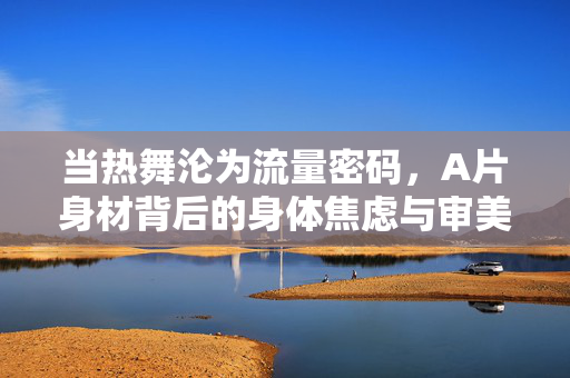 当热舞沦为流量密码，A片身材背后的身体焦虑与审美异化，热舞成流量密码，A片身材下的身体焦虑与审美异化