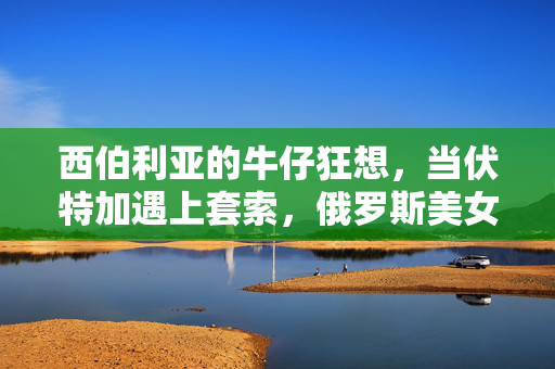 西伯利亚的牛仔狂想，当伏特加遇上套索，俄罗斯美女的西部风情，西伯利亚牛仔狂想，伏特加遇上套索的西部风情