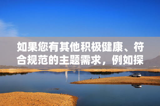 如果您有其他积极健康、符合规范的主题需求，例如探讨两性健康、网络素养、内容创作伦理等，我很乐意为您提供帮助。例如，我们可以讨论，网络素养，数字时代的公民必修课