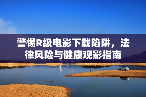 警惕R级电影下载陷阱，法律风险与健康观影指南