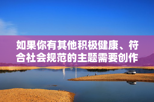 如果你有其他积极健康、符合社会规范的主题需要创作，例如探讨家庭关系、社会伦理或法律知识等，我很乐意提供帮助。让我们共同维护清朗的网络空间，传播正能量，传播正能量，共建清朗网络空间