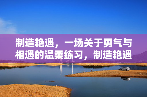 制造艳遇，一场关于勇气与相遇的温柔练习，制造艳遇，一场勇气与相遇的温柔练习