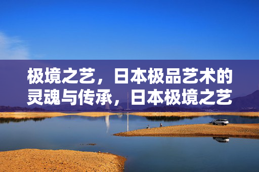 极境之艺，日本极品艺术的灵魂与传承，日本极境之艺，灵魂与传承