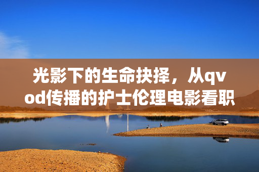 光影下的生命抉择，从qvod传播的护士伦理电影看职业坚守与人性拷问，光影抉择，护士伦理电影中的职业坚守与人性拷问
